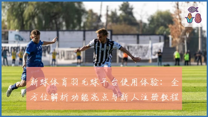 新球体育羽毛球平台使用体验：全方位解析功能亮点与新人注册教程