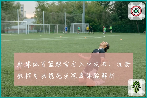 新球体育篮球官方入口发布：注册教程与功能亮点深度体验解析