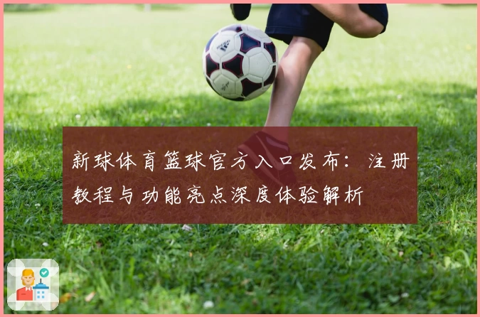 新球体育篮球官方入口发布：注册教程与功能亮点深度体验解析