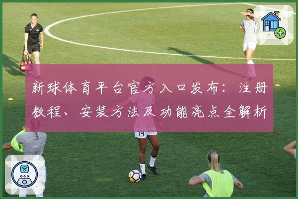 新球体育平台官方入口发布：注册教程、安装方法及功能亮点全解析