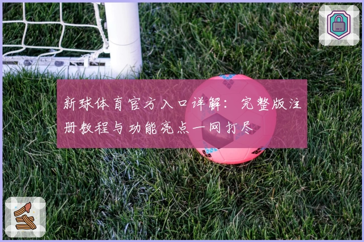 新球体育官方入口详解：完整版注册教程与功能亮点一网打尽
