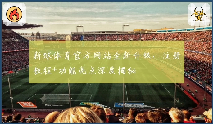 新球体育官方网站全新升级，注册教程+功能亮点深度揭秘