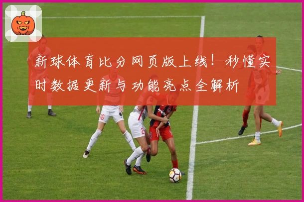 新球体育比分网页版上线！秒懂实时数据更新与功能亮点全解析