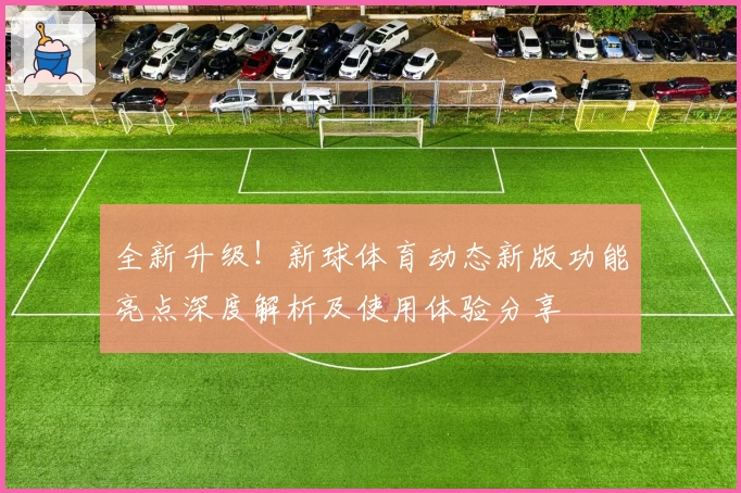 全新升级！新球体育动态新版功能亮点深度解析及使用体验分享