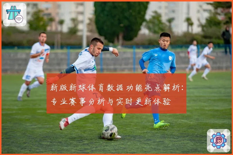 新版新球体育数据功能亮点解析：专业赛事分析与实时更新体验