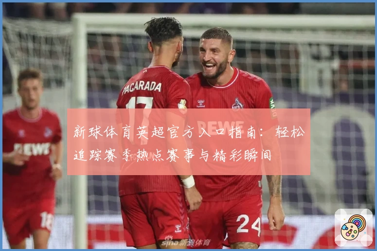 新球体育英超官方入口指南：轻松追踪赛季热点赛事与精彩瞬间