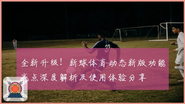 全新升级！新球体育动态新版功能亮点深度解析及使用体验分享