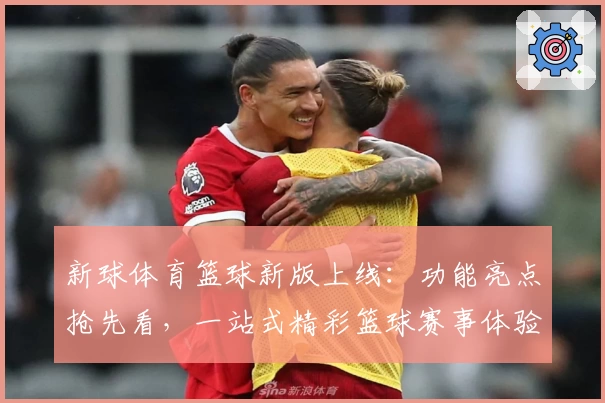 新球体育篮球新版上线：功能亮点抢先看，一站式精彩篮球赛事体验