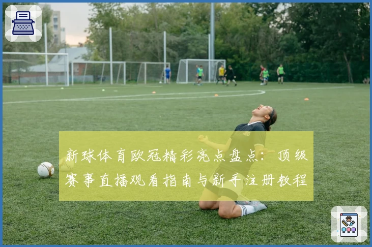 新球体育欧冠精彩亮点盘点：顶级赛事直播观看指南与新手注册教程全揭秘