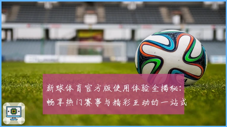 新球体育官方版使用体验全揭秘：畅享热门赛事与精彩互动的一站式平台