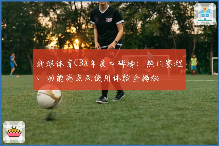 新球体育CBA年度口碑榜：热门赛程、功能亮点及使用体验全揭秘