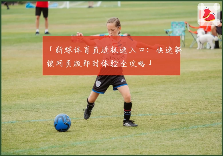 「新球体育直连极速入口：快速解锁网页版即时体验全攻略」