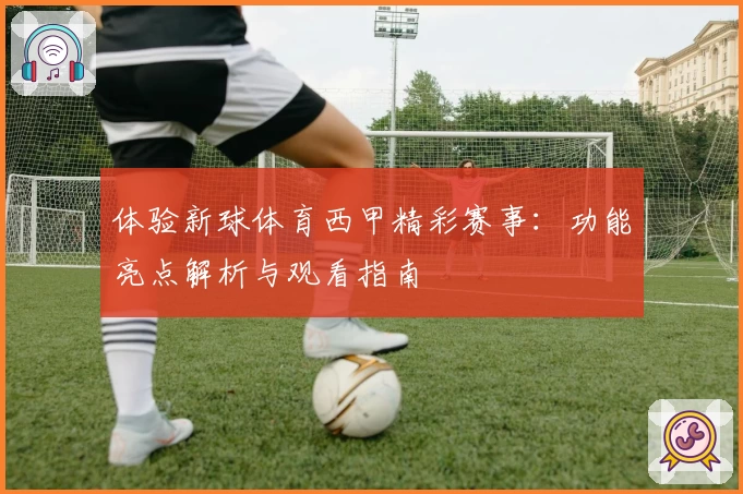 体验新球体育西甲精彩赛事：功能亮点解析与观看指南
