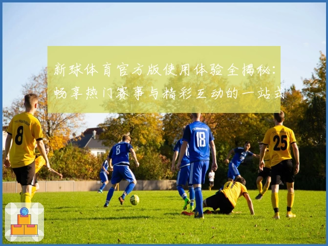 新球体育官方版使用体验全揭秘：畅享热门赛事与精彩互动的一站式平台