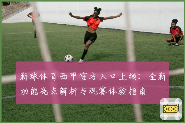 新球体育西甲官方入口上线：全新功能亮点解析与观赛体验指南