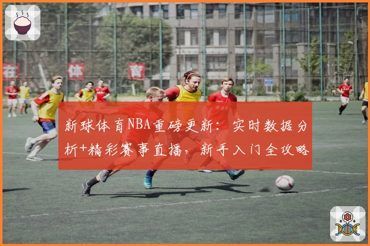 新球体育NBA重磅更新：实时数据分析+精彩赛事直播，新手入门全攻略