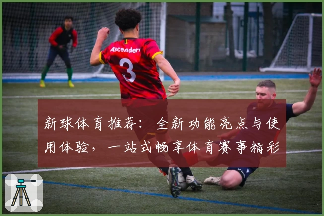 新球体育推荐：全新功能亮点与使用体验，一站式畅享体育赛事精彩封面